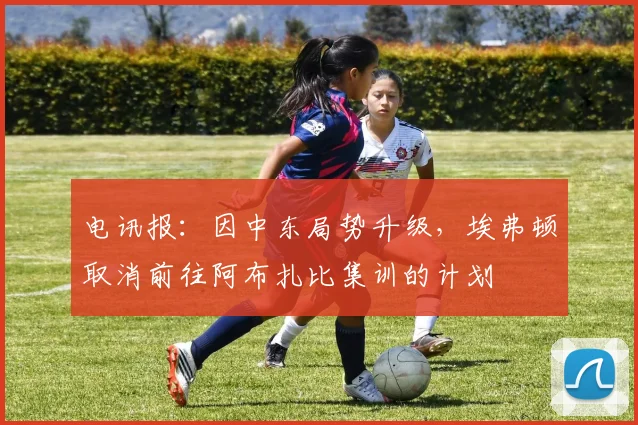 电讯报：因中东局势升级，埃弗顿取消前往阿布扎比集训的计划