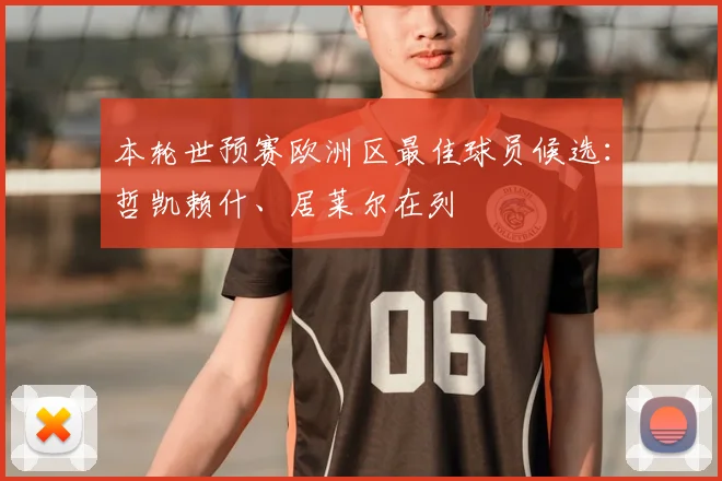 本轮世预赛欧洲区最佳球员候选：哲凯赖什、居莱尔在列
